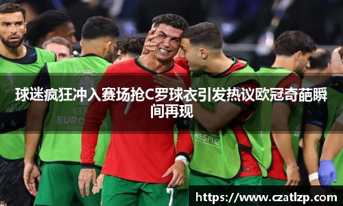 球迷疯狂冲入赛场抢C罗球衣引发热议欧冠奇葩瞬间再现