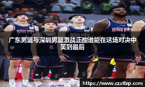 广东男篮与深圳男篮激战正酣谁能在这场对决中笑到最后